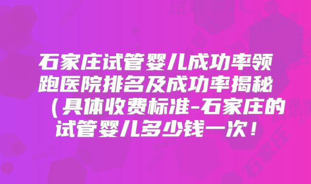 石家庄试管婴儿成功率领跑医院排名及成功率揭秘（具体收费标准-石家庄的试管婴儿多少钱一次！