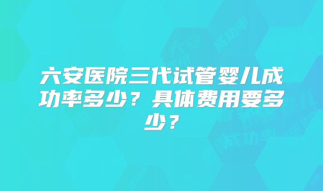 六安医院三代试管婴儿成功率多少？具体费用要多少？
