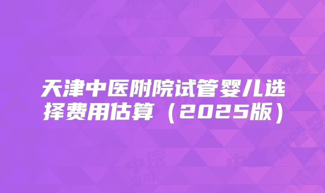 天津中医附院试管婴儿选择费用估算（2025版）