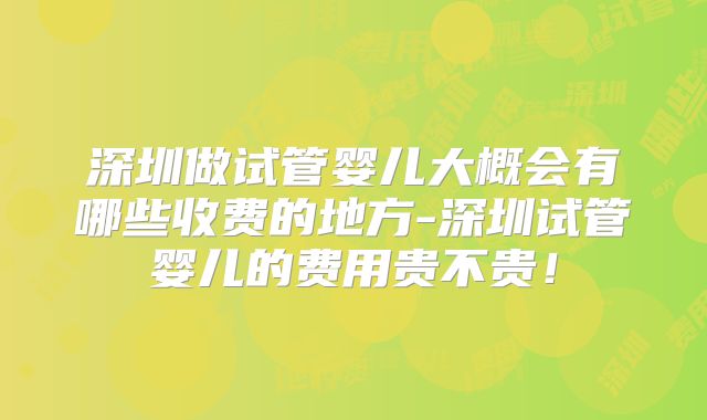 深圳做试管婴儿大概会有哪些收费的地方-深圳试管婴儿的费用贵不贵！