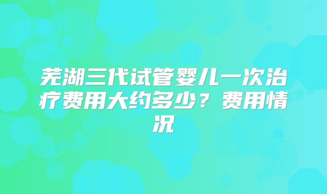 芜湖三代试管婴儿一次治疗费用大约多少?费用情况