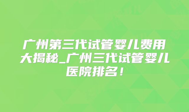 广州第三代试管婴儿费用大揭秘_广州三代试管婴儿医院排名！