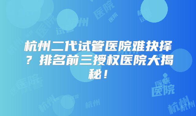 杭州二代试管医院难抉择？排名前三授权医院大揭秘！