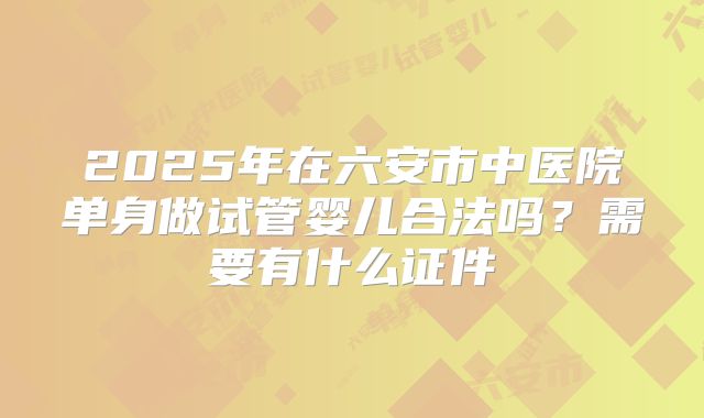 2025年在六安市中医院单身做试管婴儿合法吗?需要有什么证件