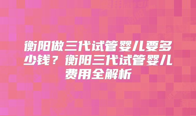 衡阳做三代试管婴儿要多少钱？衡阳三代试管婴儿费用全解析