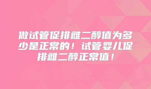 做试管促排雌二醇值为多少是正常的!试管婴儿促排雌二醇正常值!
