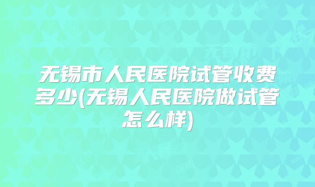 无锡市人民医院试管收费多少(无锡人民医院做试管怎么样)