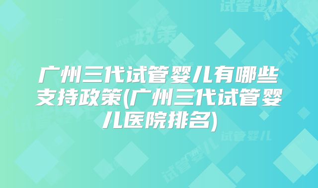广州三代试管婴儿有哪些支持政策(广州三代试管婴儿医院排名)