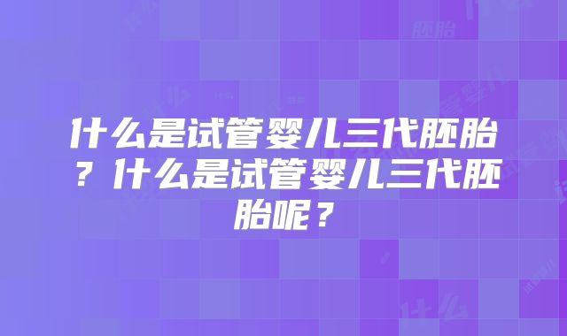 什么是试管婴儿三代胚胎？什么是试管婴儿三代胚胎呢？
