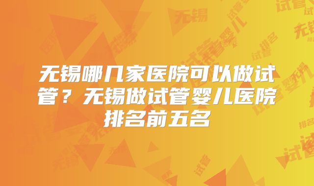 无锡哪几家医院可以做试管？无锡做试管婴儿医院排名前五名