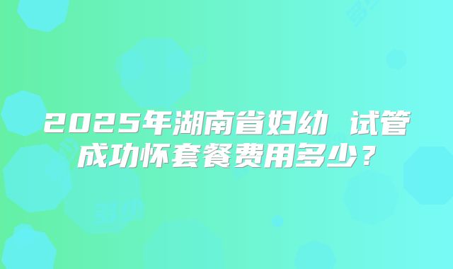 2025年湖南省妇幼 试管成功怀套餐费用多少？