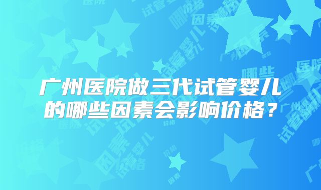 广州医院做三代试管婴儿的哪些因素会影响价格？