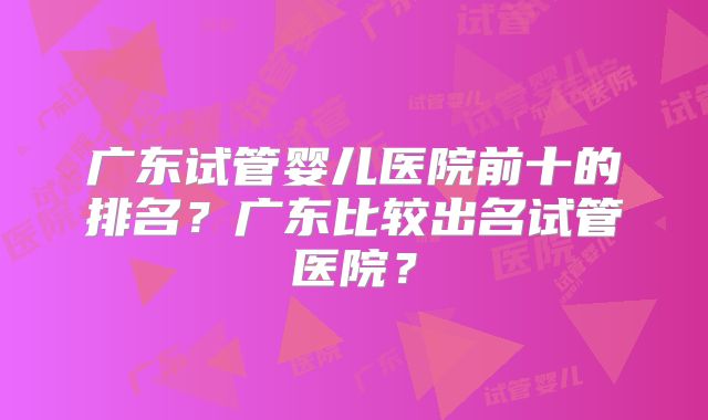 广东试管婴儿医院前十的排名？广东比较出名试管医院？