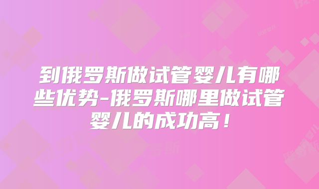 到俄罗斯做试管婴儿有哪些优势-俄罗斯哪里做试管婴儿的成功高！