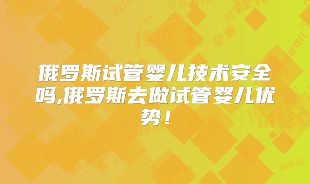 俄罗斯试管婴儿技术安全吗,俄罗斯去做试管婴儿优势！