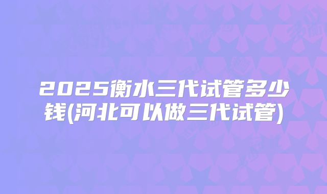 2025衡水三代试管多少钱(河北可以做三代试管)