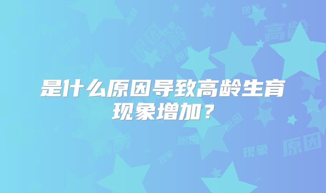 是什么原因导致高龄生育现象增加?