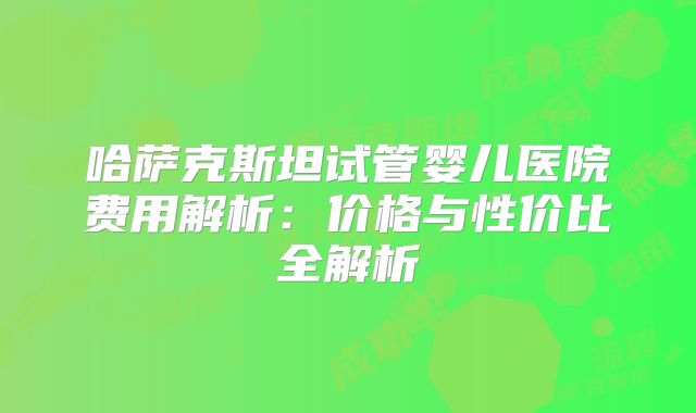 哈萨克斯坦试管婴儿医院费用解析：价格与性价比全解析