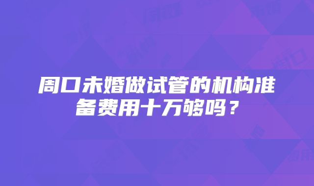 周口未婚做试管的机构准备费用十万够吗？
