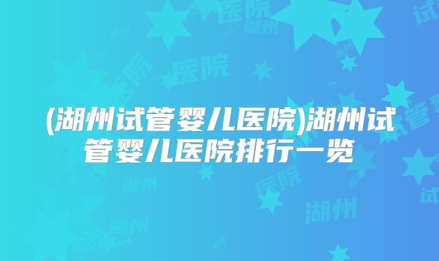 (湖州试管婴儿医院)湖州试管婴儿医院排行一览