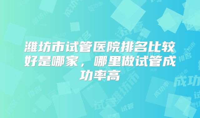 潍坊市试管医院排名比较好是哪家，哪里做试管成功率高