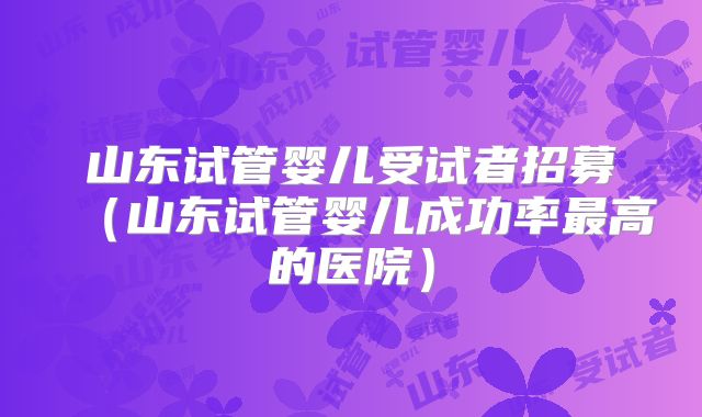 山东试管婴儿受试者招募(山东试管婴儿成功率最高的医院)