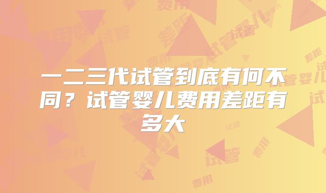 一二三代试管到底有何不同?试管婴儿费用差距有多大