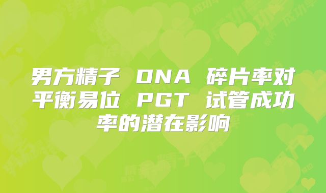 男方精子 DNA 碎片率对平衡易位 PGT 试管成功率的潜在影响