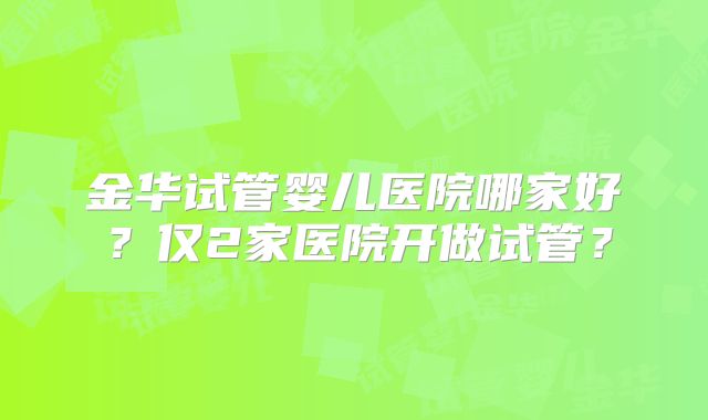 金华试管婴儿医院哪家好？仅2家医院开做试管？