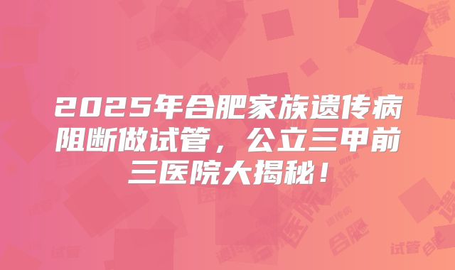 2025年合肥家族遗传病阻断做试管,公立三甲前三医院大揭秘!