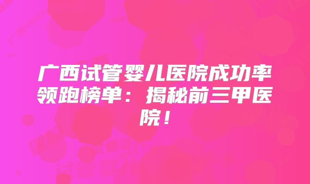 广西试管婴儿医院成功率领跑榜单:揭秘前三甲医院!