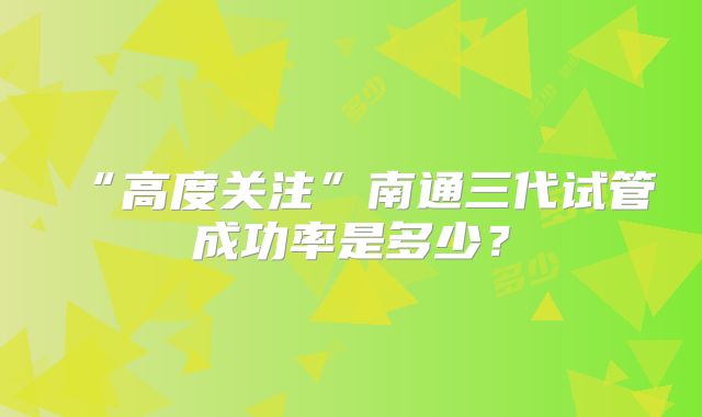 “高度关注”南通三代试管成功率是多少？