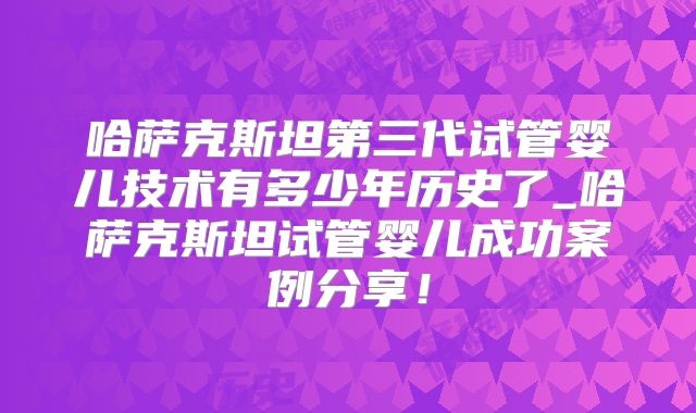 哈萨克斯坦第三代试管婴儿技术有多少年历史了_哈萨克斯坦试管婴儿成功案例分享！