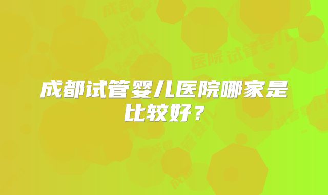 成都试管婴儿医院哪家是比较好?