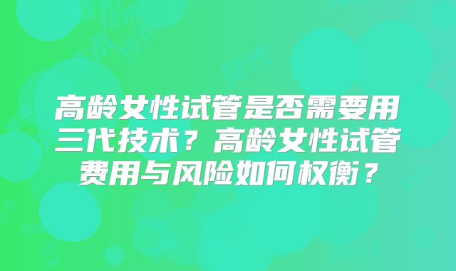 高龄女性试管是否需要用三代技术？高龄女性试管费用与风险如何权衡？