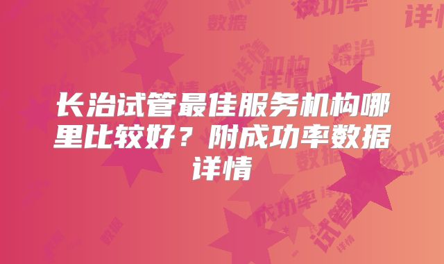 长治试管最佳服务机构哪里比较好?附成功率数据详情