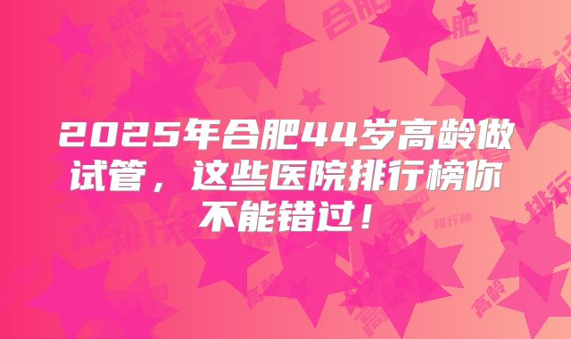2025年合肥44岁高龄做试管,这些医院排行榜你不能错过!