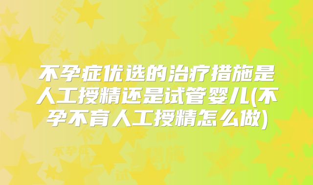 不孕症优选的治疗措施是人工授精还是试管婴儿(不孕不育人工授精怎么做)