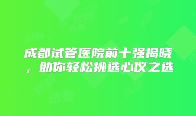 成都试管医院前十强揭晓,助你轻松挑选心仪之选