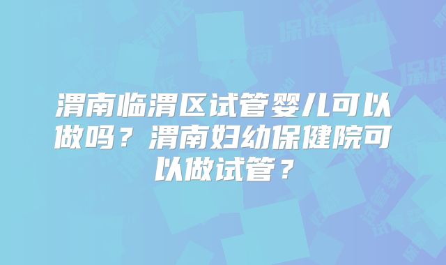 渭南临渭区试管婴儿可以做吗？渭南妇幼保健院可以做试管？