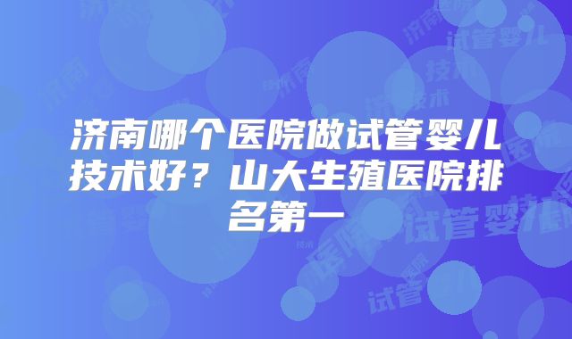 济南哪个医院做试管婴儿技术好?山大生殖医院排名第一