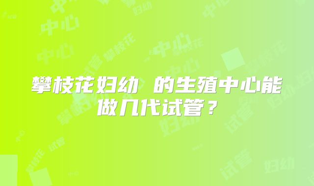攀枝花妇幼 的生殖中心能做几代试管？