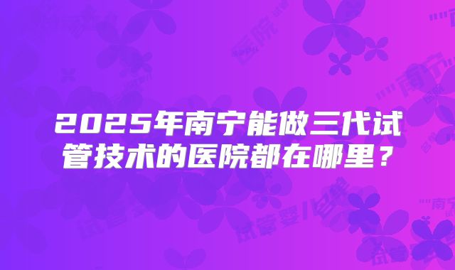 2025年南宁能做三代试管技术的医院都在哪里？