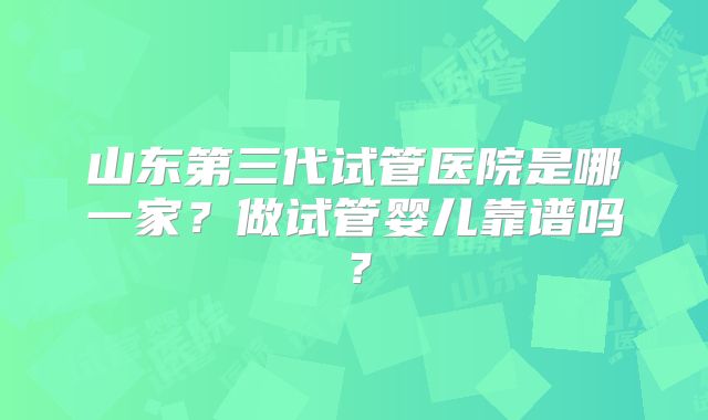 山东第三代试管医院是哪一家？做试管婴儿靠谱吗？
