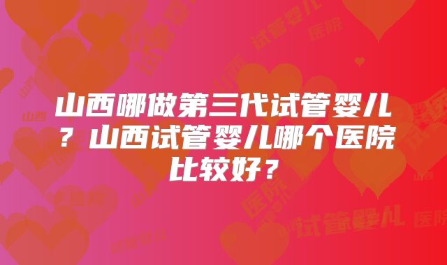 山西哪做第三代试管婴儿？山西试管婴儿哪个医院比较好？