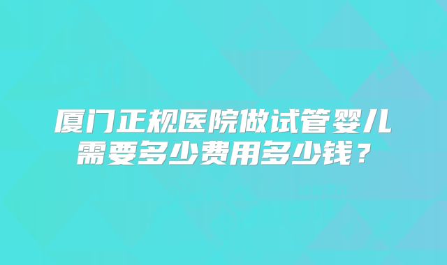 厦门正规医院做试管婴儿需要多少费用多少钱？