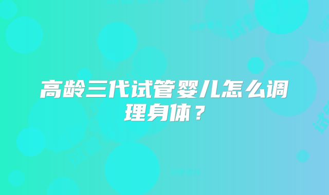 高龄三代试管婴儿怎么调理身体？