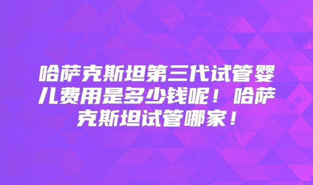 哈萨克斯坦第三代试管婴儿费用是多少钱呢！哈萨克斯坦试管哪家！