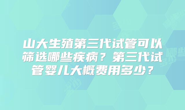 山大生殖第三代试管可以筛选哪些疾病？第三代试管婴儿大概费用多少？