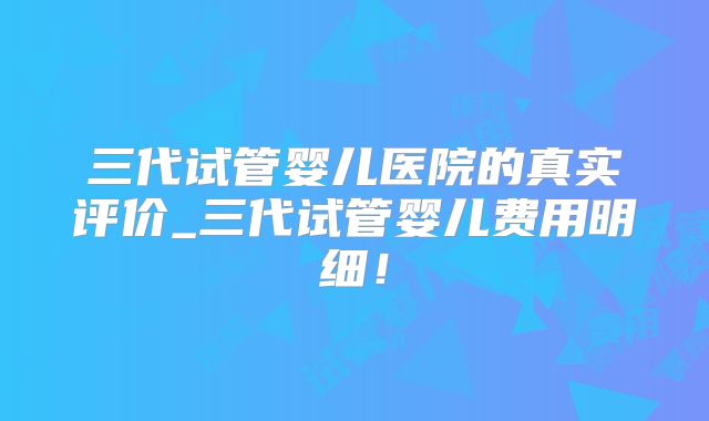 三代试管婴儿医院的真实评价_三代试管婴儿费用明细！
